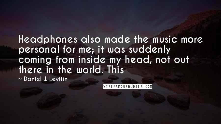 Daniel J. Levitin Quotes: Headphones also made the music more personal for me; it was suddenly coming from inside my head, not out there in the world. This