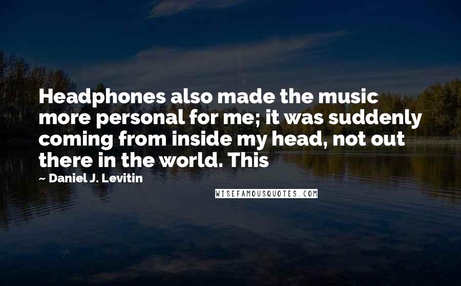 Daniel J. Levitin Quotes: Headphones also made the music more personal for me; it was suddenly coming from inside my head, not out there in the world. This