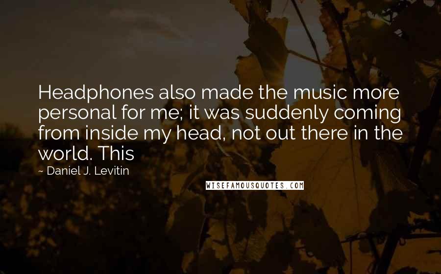 Daniel J. Levitin Quotes: Headphones also made the music more personal for me; it was suddenly coming from inside my head, not out there in the world. This