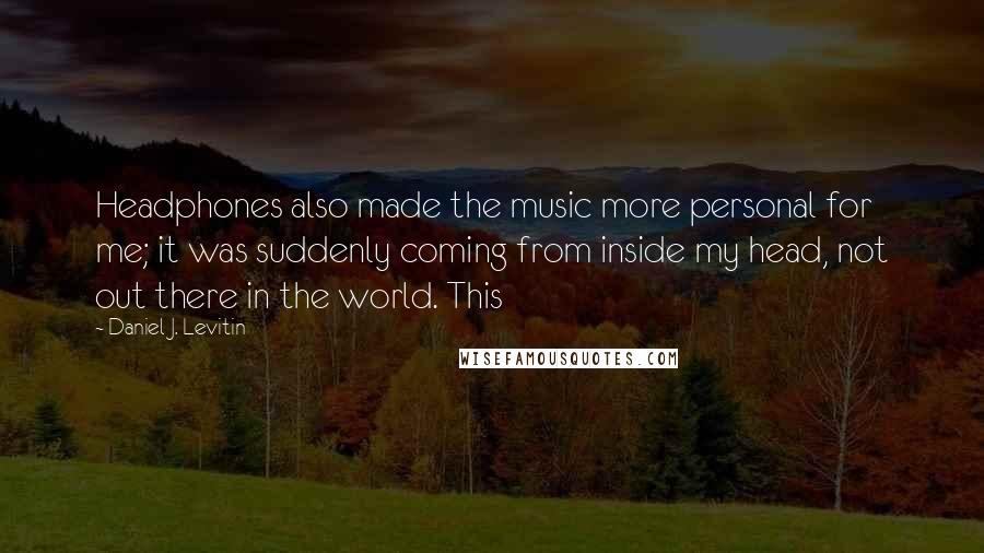 Daniel J. Levitin Quotes: Headphones also made the music more personal for me; it was suddenly coming from inside my head, not out there in the world. This