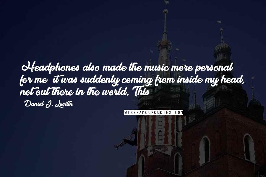 Daniel J. Levitin Quotes: Headphones also made the music more personal for me; it was suddenly coming from inside my head, not out there in the world. This