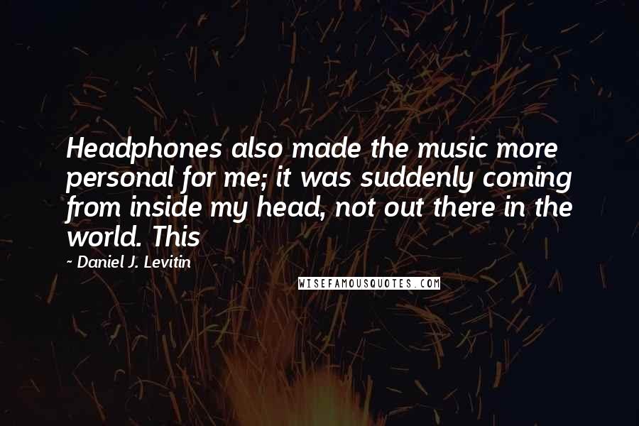 Daniel J. Levitin Quotes: Headphones also made the music more personal for me; it was suddenly coming from inside my head, not out there in the world. This