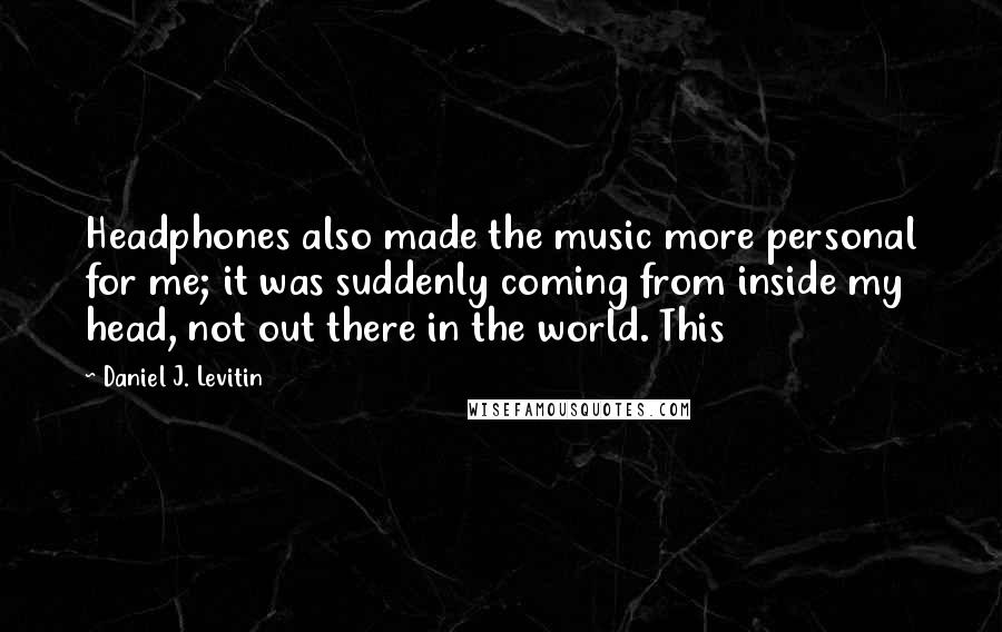 Daniel J. Levitin Quotes: Headphones also made the music more personal for me; it was suddenly coming from inside my head, not out there in the world. This