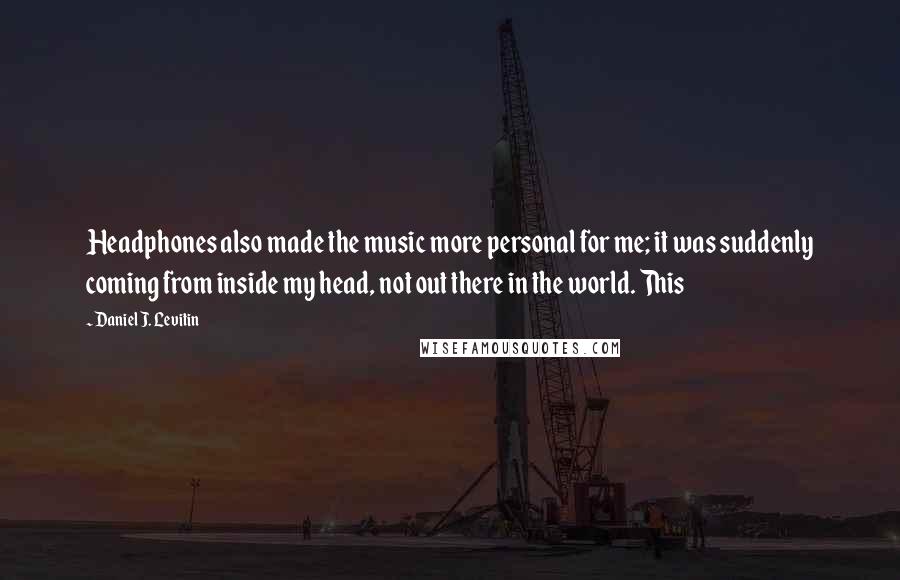 Daniel J. Levitin Quotes: Headphones also made the music more personal for me; it was suddenly coming from inside my head, not out there in the world. This