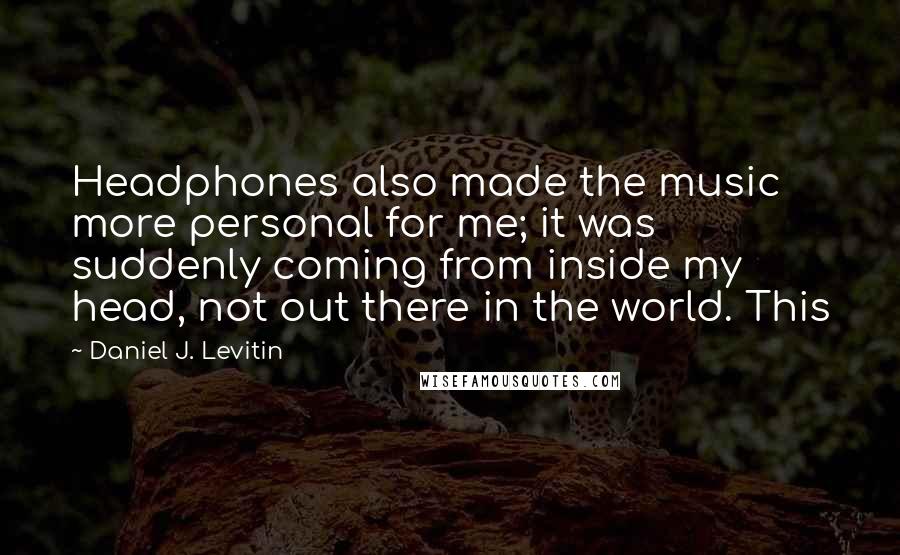 Daniel J. Levitin Quotes: Headphones also made the music more personal for me; it was suddenly coming from inside my head, not out there in the world. This