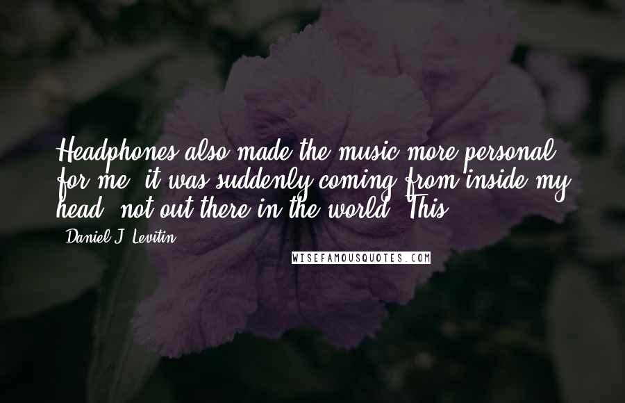 Daniel J. Levitin Quotes: Headphones also made the music more personal for me; it was suddenly coming from inside my head, not out there in the world. This