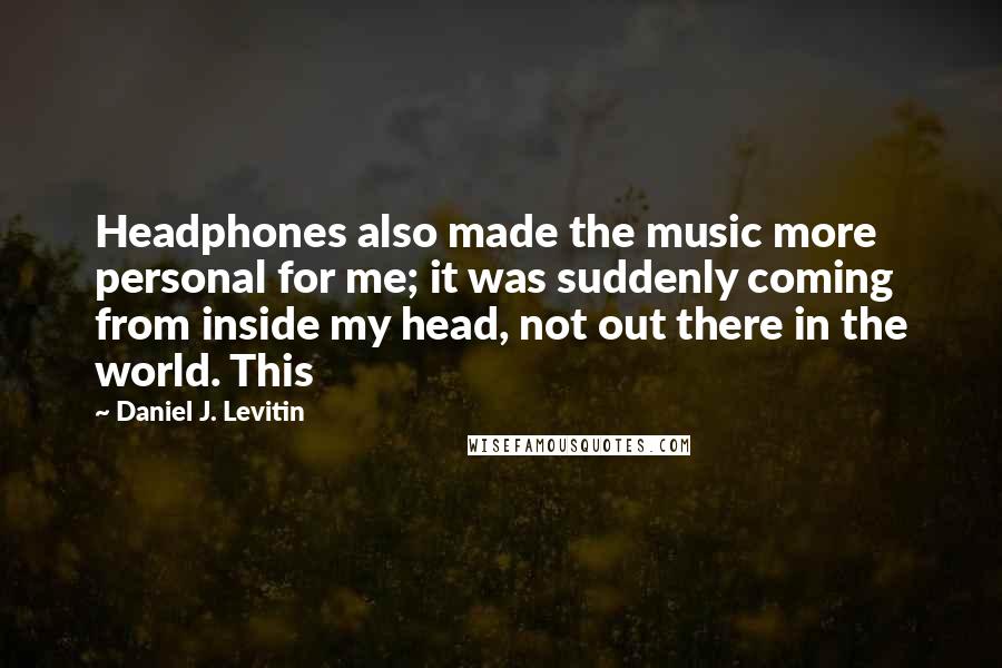 Daniel J. Levitin Quotes: Headphones also made the music more personal for me; it was suddenly coming from inside my head, not out there in the world. This