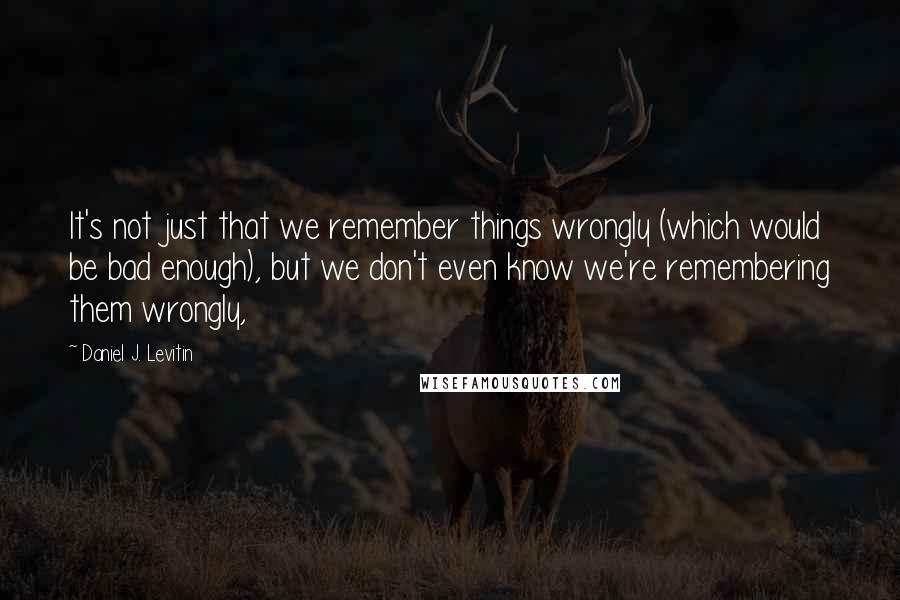 Daniel J. Levitin Quotes: It's not just that we remember things wrongly (which would be bad enough), but we don't even know we're remembering them wrongly,