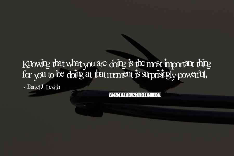 Daniel J. Levitin Quotes: Knowing that what you are doing is the most important thing for you to be doing at that moment is surprisingly powerful.