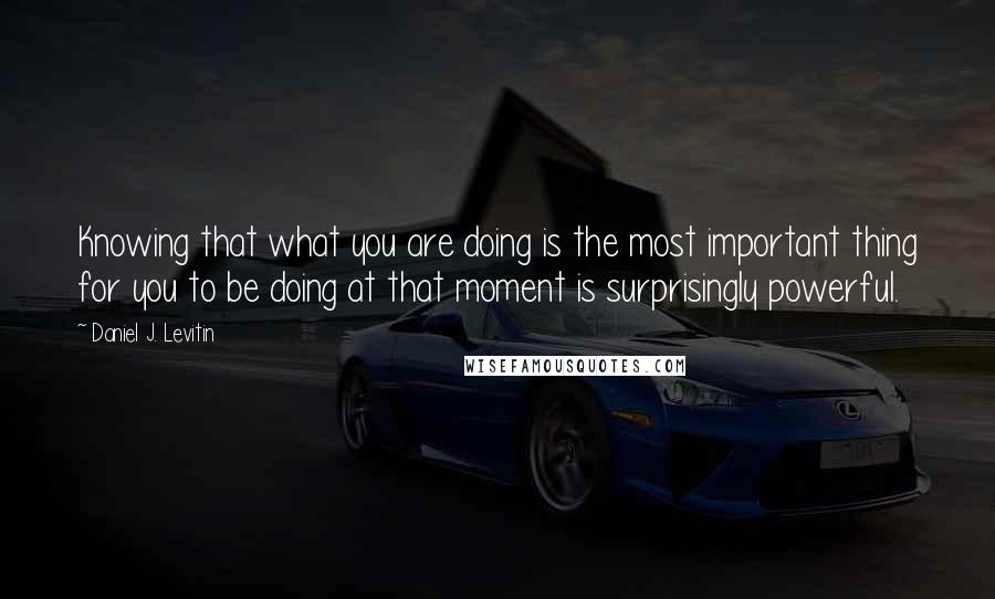 Daniel J. Levitin Quotes: Knowing that what you are doing is the most important thing for you to be doing at that moment is surprisingly powerful.