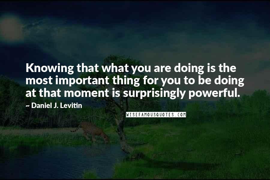 Daniel J. Levitin Quotes: Knowing that what you are doing is the most important thing for you to be doing at that moment is surprisingly powerful.