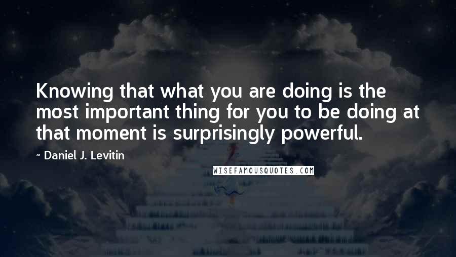 Daniel J. Levitin Quotes: Knowing that what you are doing is the most important thing for you to be doing at that moment is surprisingly powerful.