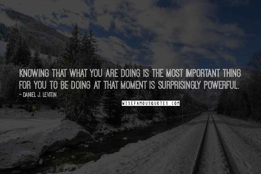 Daniel J. Levitin Quotes: Knowing that what you are doing is the most important thing for you to be doing at that moment is surprisingly powerful.