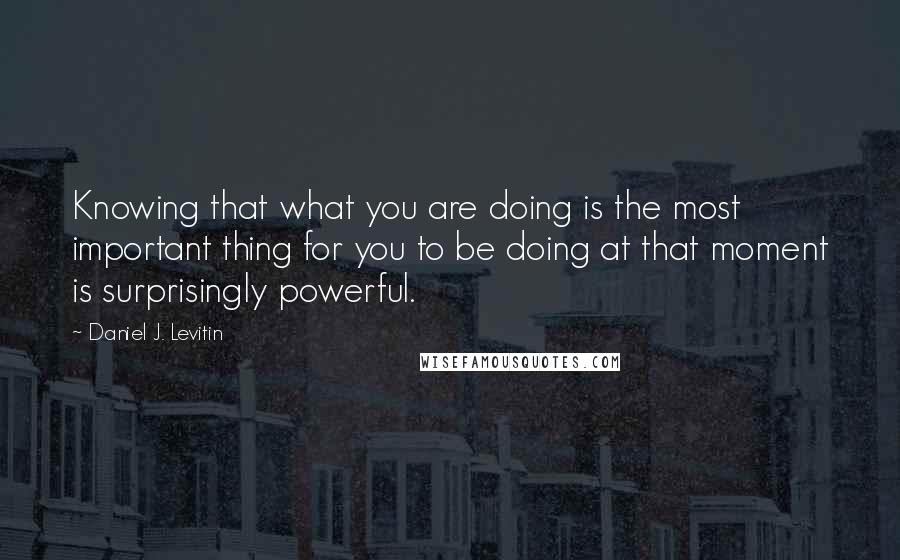 Daniel J. Levitin Quotes: Knowing that what you are doing is the most important thing for you to be doing at that moment is surprisingly powerful.