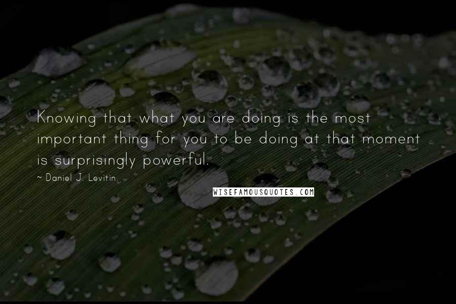 Daniel J. Levitin Quotes: Knowing that what you are doing is the most important thing for you to be doing at that moment is surprisingly powerful.