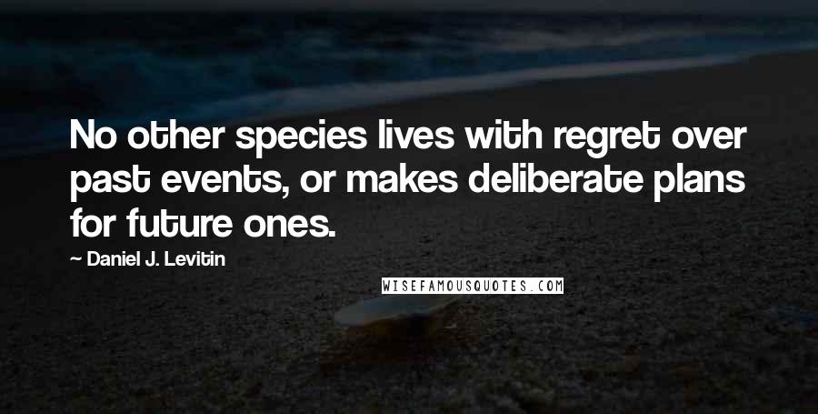 Daniel J. Levitin Quotes: No other species lives with regret over past events, or makes deliberate plans for future ones.