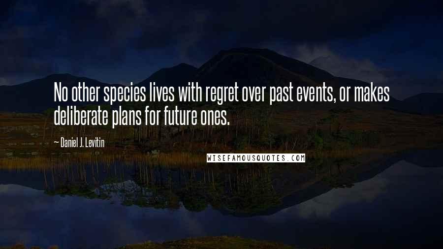 Daniel J. Levitin Quotes: No other species lives with regret over past events, or makes deliberate plans for future ones.