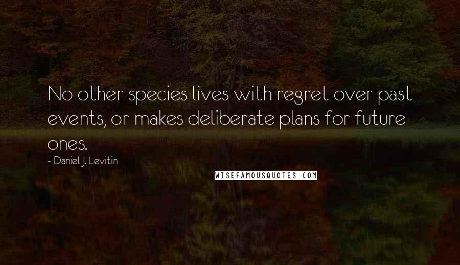 Daniel J. Levitin Quotes: No other species lives with regret over past events, or makes deliberate plans for future ones.