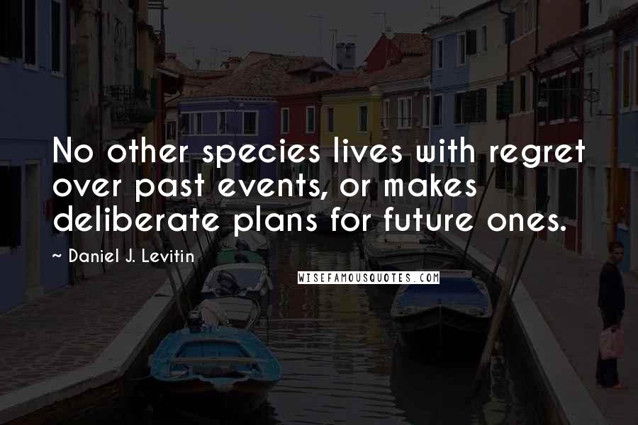 Daniel J. Levitin Quotes: No other species lives with regret over past events, or makes deliberate plans for future ones.