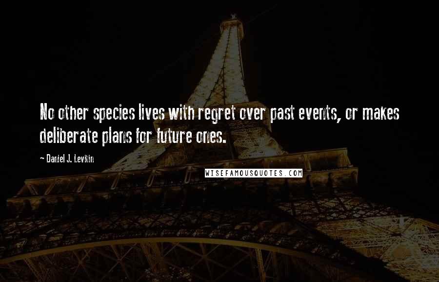 Daniel J. Levitin Quotes: No other species lives with regret over past events, or makes deliberate plans for future ones.