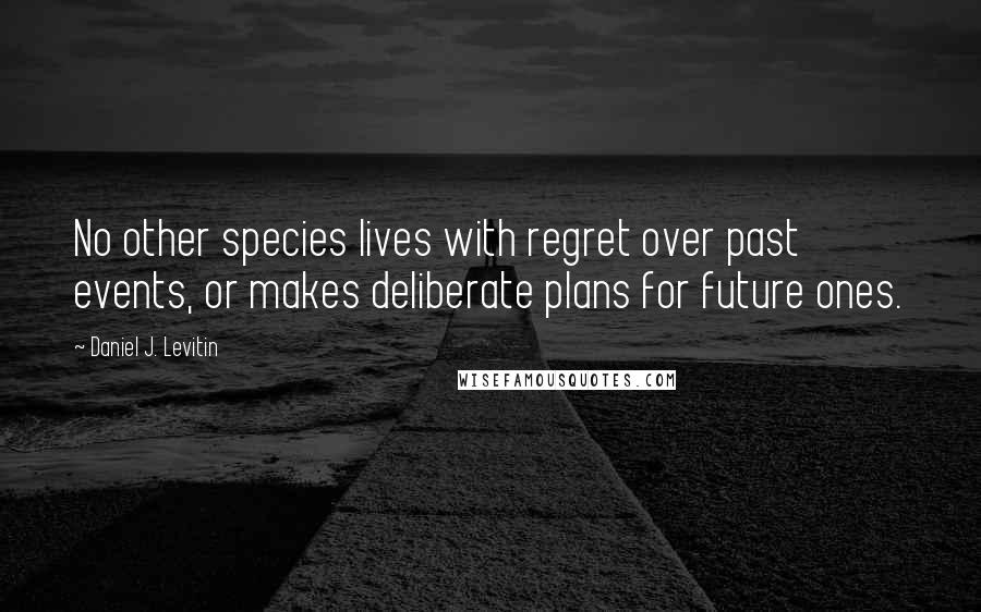 Daniel J. Levitin Quotes: No other species lives with regret over past events, or makes deliberate plans for future ones.