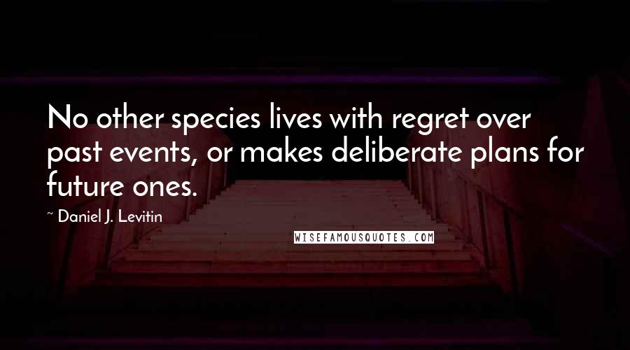 Daniel J. Levitin Quotes: No other species lives with regret over past events, or makes deliberate plans for future ones.