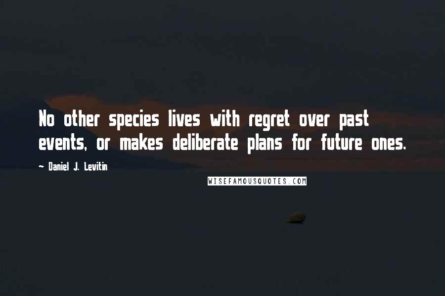 Daniel J. Levitin Quotes: No other species lives with regret over past events, or makes deliberate plans for future ones.