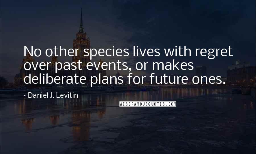 Daniel J. Levitin Quotes: No other species lives with regret over past events, or makes deliberate plans for future ones.