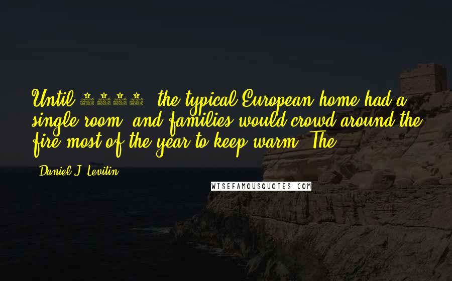 Daniel J. Levitin Quotes: Until 1600, the typical European home had a single room, and families would crowd around the fire most of the year to keep warm. The