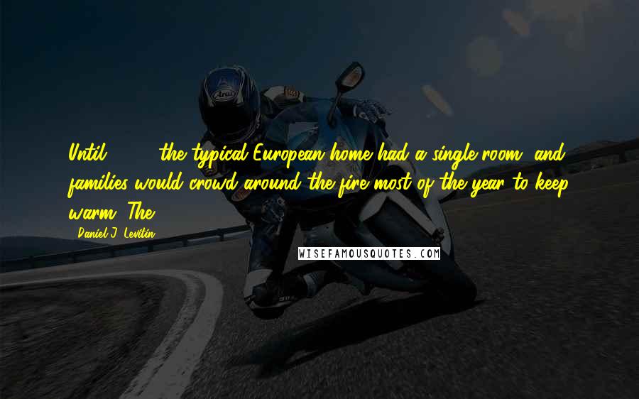 Daniel J. Levitin Quotes: Until 1600, the typical European home had a single room, and families would crowd around the fire most of the year to keep warm. The