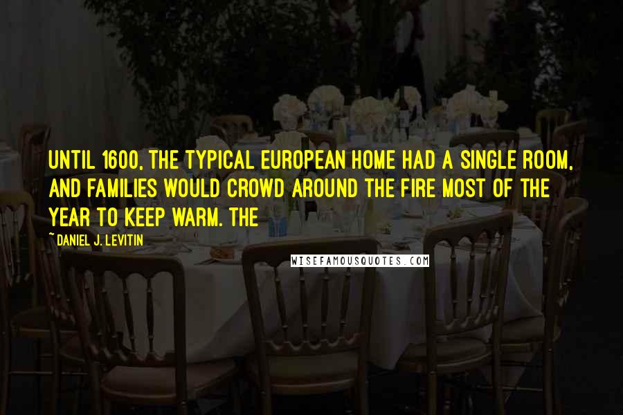 Daniel J. Levitin Quotes: Until 1600, the typical European home had a single room, and families would crowd around the fire most of the year to keep warm. The