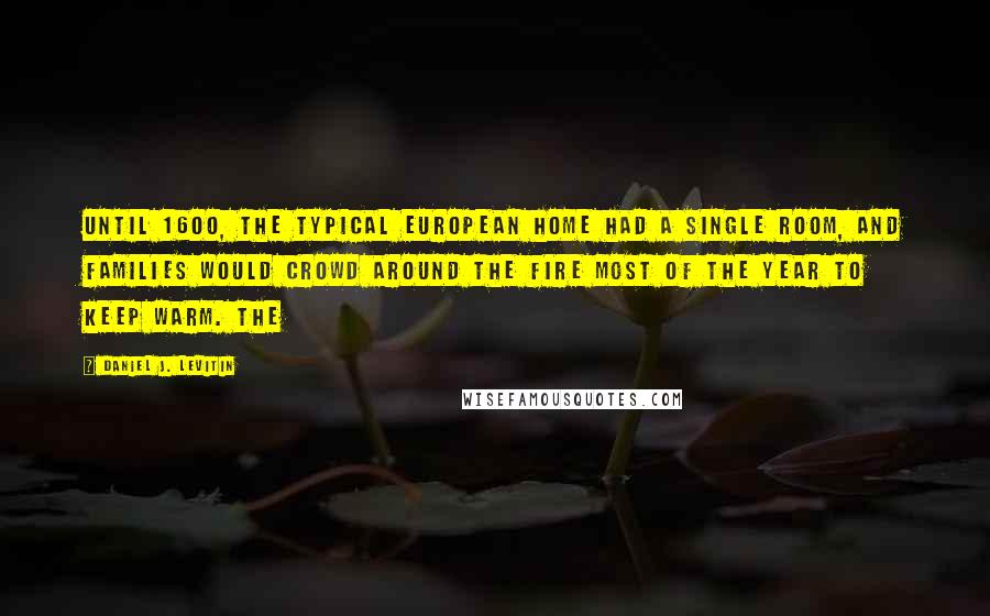 Daniel J. Levitin Quotes: Until 1600, the typical European home had a single room, and families would crowd around the fire most of the year to keep warm. The