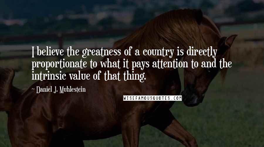 Daniel J. Muhlestein Quotes: I believe the greatness of a country is directly proportionate to what it pays attention to and the intrinsic value of that thing.