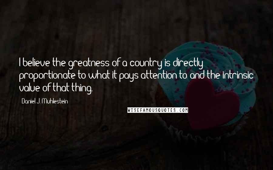 Daniel J. Muhlestein Quotes: I believe the greatness of a country is directly proportionate to what it pays attention to and the intrinsic value of that thing.