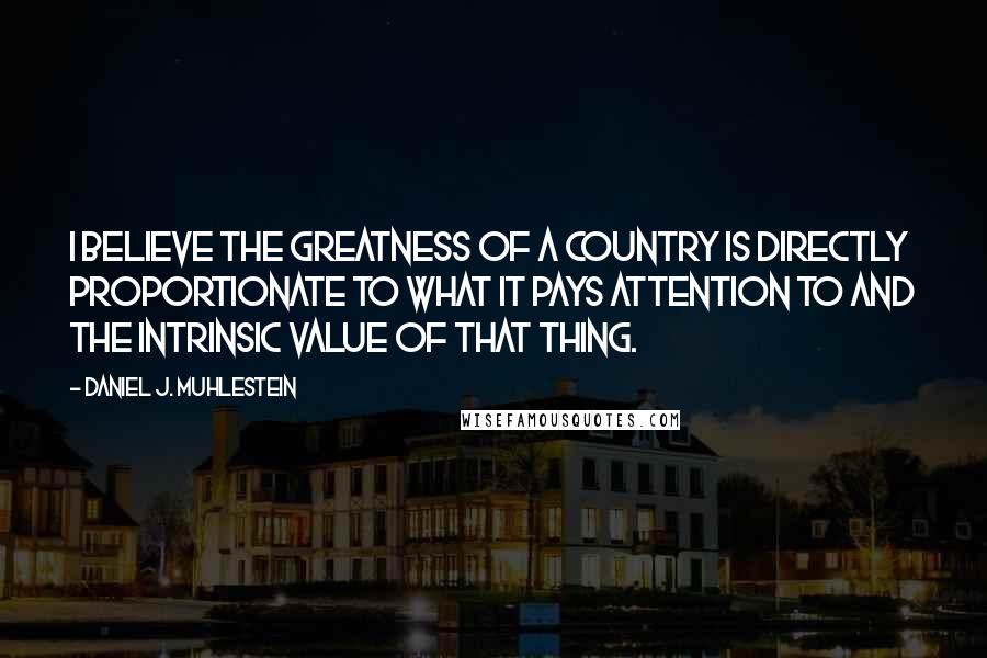 Daniel J. Muhlestein Quotes: I believe the greatness of a country is directly proportionate to what it pays attention to and the intrinsic value of that thing.