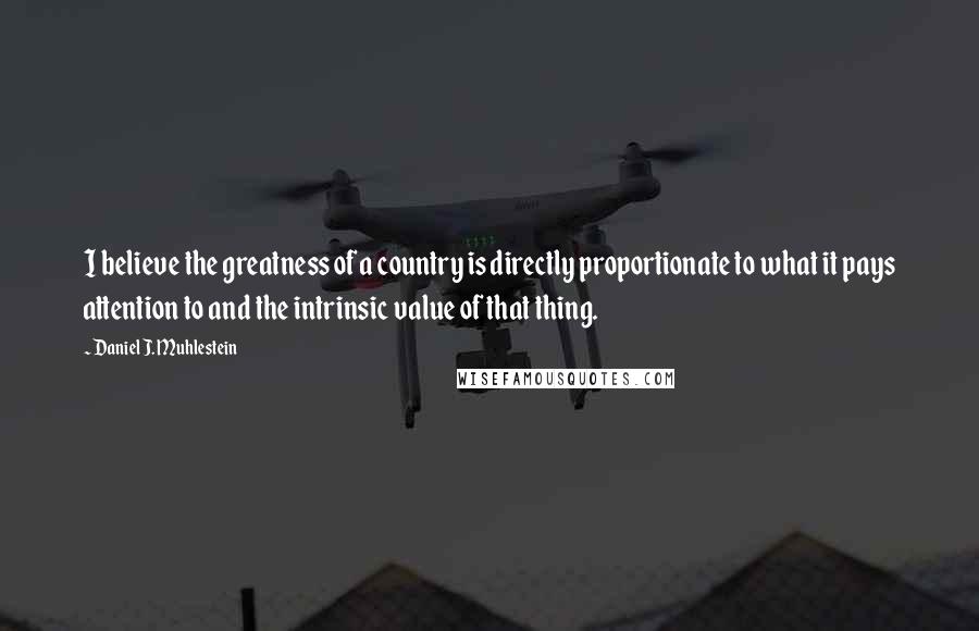 Daniel J. Muhlestein Quotes: I believe the greatness of a country is directly proportionate to what it pays attention to and the intrinsic value of that thing.