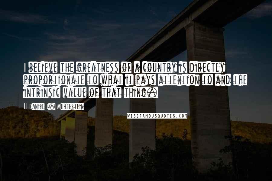 Daniel J. Muhlestein Quotes: I believe the greatness of a country is directly proportionate to what it pays attention to and the intrinsic value of that thing.