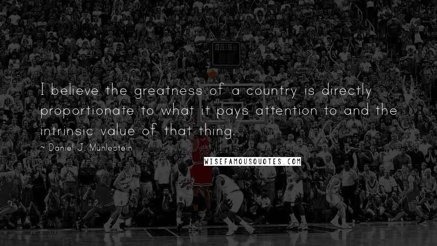 Daniel J. Muhlestein Quotes: I believe the greatness of a country is directly proportionate to what it pays attention to and the intrinsic value of that thing.