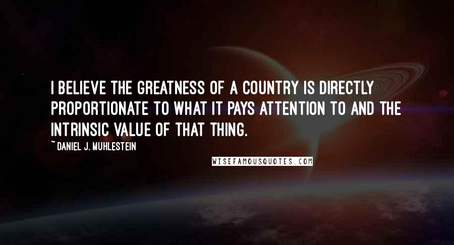 Daniel J. Muhlestein Quotes: I believe the greatness of a country is directly proportionate to what it pays attention to and the intrinsic value of that thing.