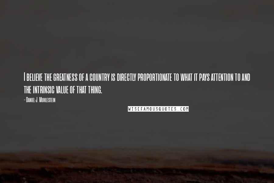 Daniel J. Muhlestein Quotes: I believe the greatness of a country is directly proportionate to what it pays attention to and the intrinsic value of that thing.