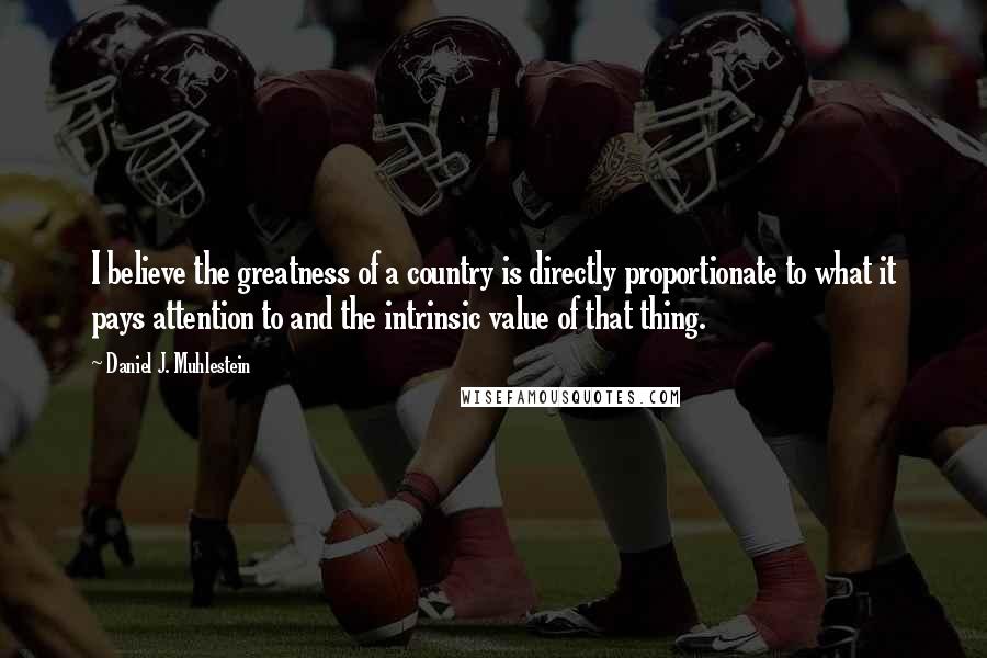 Daniel J. Muhlestein Quotes: I believe the greatness of a country is directly proportionate to what it pays attention to and the intrinsic value of that thing.