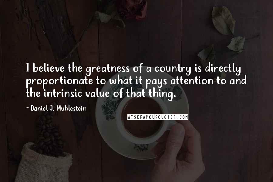 Daniel J. Muhlestein Quotes: I believe the greatness of a country is directly proportionate to what it pays attention to and the intrinsic value of that thing.