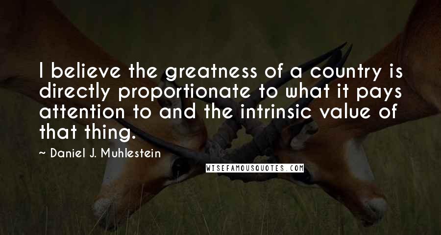 Daniel J. Muhlestein Quotes: I believe the greatness of a country is directly proportionate to what it pays attention to and the intrinsic value of that thing.