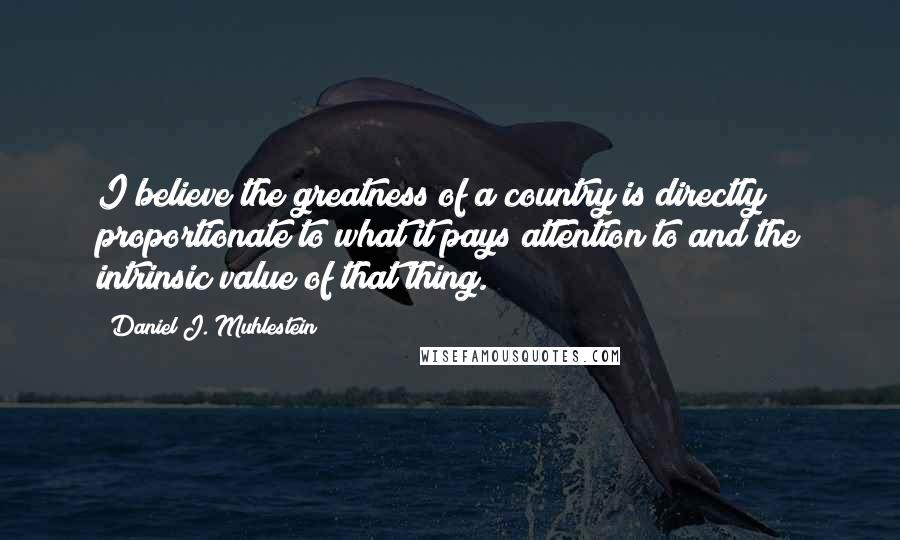 Daniel J. Muhlestein Quotes: I believe the greatness of a country is directly proportionate to what it pays attention to and the intrinsic value of that thing.