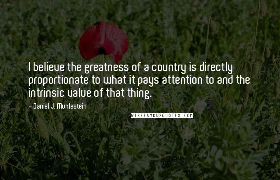 Daniel J. Muhlestein Quotes: I believe the greatness of a country is directly proportionate to what it pays attention to and the intrinsic value of that thing.