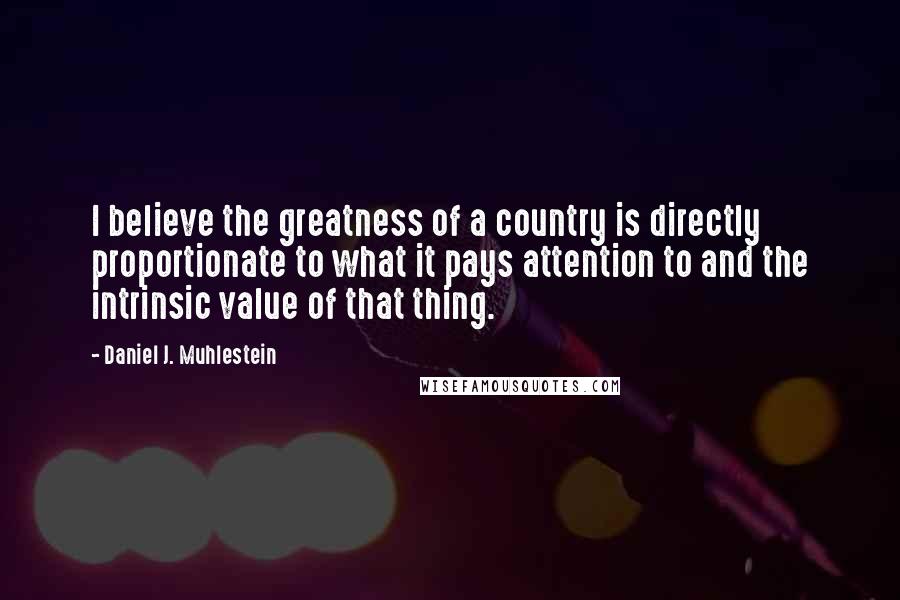 Daniel J. Muhlestein Quotes: I believe the greatness of a country is directly proportionate to what it pays attention to and the intrinsic value of that thing.