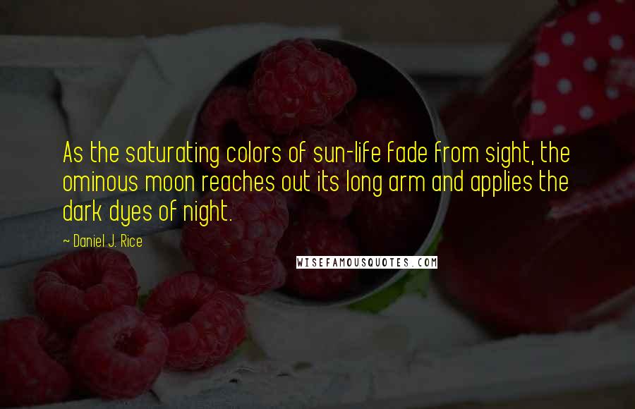 Daniel J. Rice Quotes: As the saturating colors of sun-life fade from sight, the ominous moon reaches out its long arm and applies the dark dyes of night.