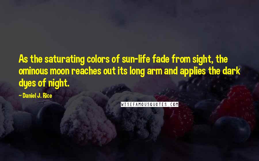 Daniel J. Rice Quotes: As the saturating colors of sun-life fade from sight, the ominous moon reaches out its long arm and applies the dark dyes of night.