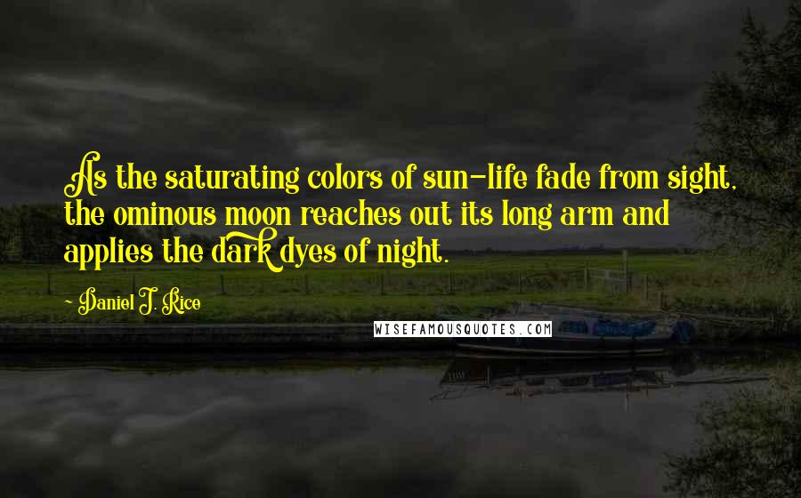 Daniel J. Rice Quotes: As the saturating colors of sun-life fade from sight, the ominous moon reaches out its long arm and applies the dark dyes of night.