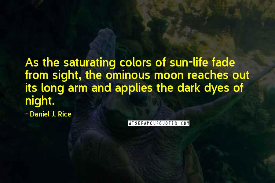 Daniel J. Rice Quotes: As the saturating colors of sun-life fade from sight, the ominous moon reaches out its long arm and applies the dark dyes of night.